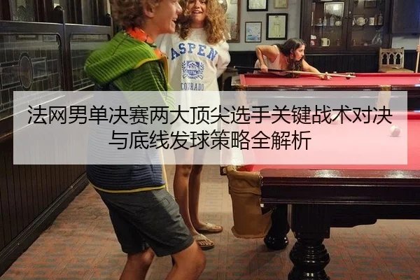 法网男单决赛两大顶尖选手关键战术对决与底线发球策略全解析