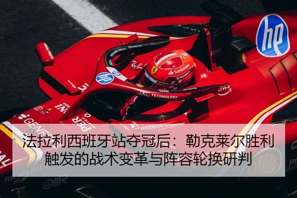 法拉利西班牙站夺冠后：勒克莱尔胜利触发的战术变革与阵容轮换研判