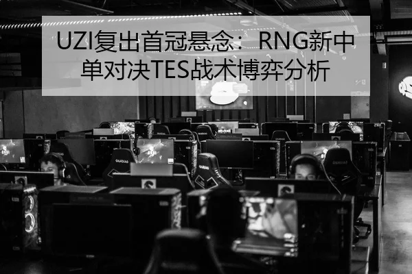 UZI复出首冠悬念：RNG新中单对决TES战术博弈分析